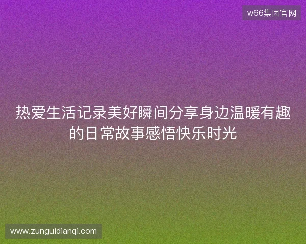热爱生活记录美好瞬间分享身边温暖有趣的日常故事感悟快乐时光